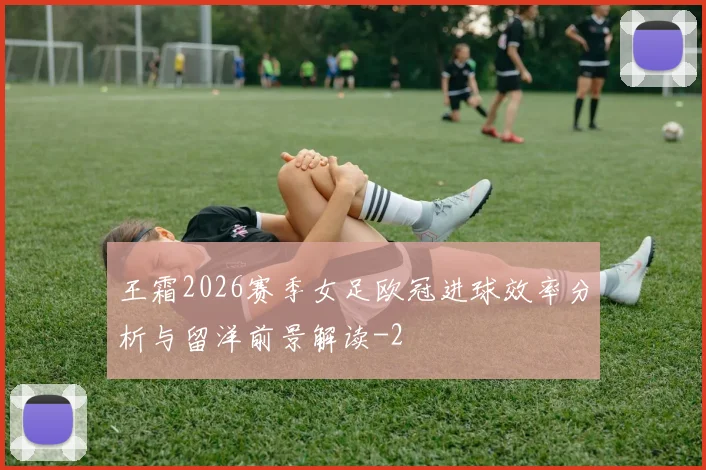 王霜2026赛季女足欧冠进球效率分析与留洋前景解读