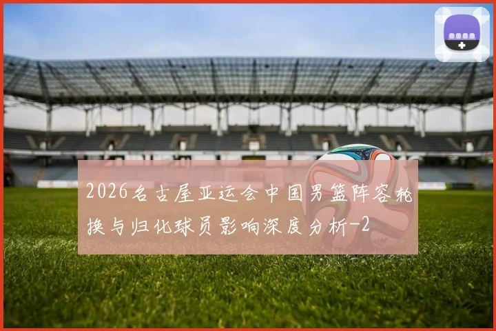 2026名古屋亚运会中国男篮阵容轮换与归化球员影响深度分析