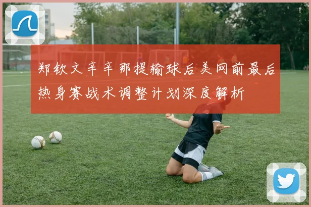 郑钦文辛辛那提输球后美网前最后热身赛战术调整计划深度解析