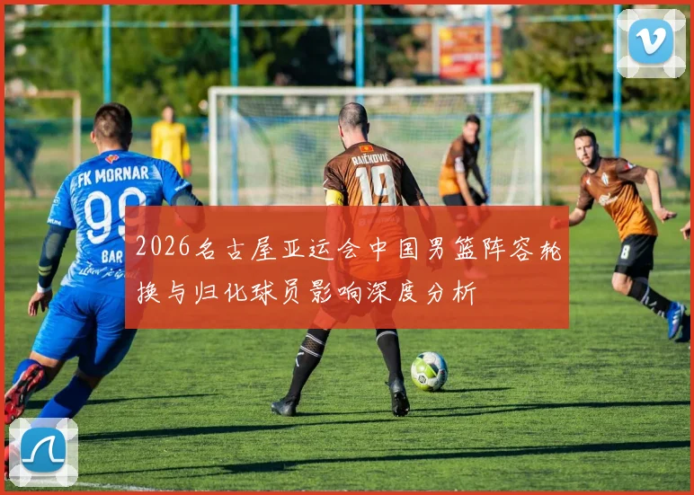 2026名古屋亚运会中国男篮阵容轮换与归化球员影响深度分析