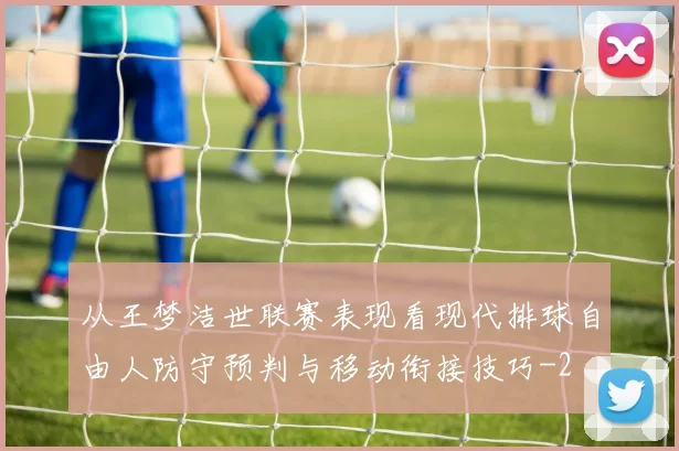从王梦洁世联赛表现看现代排球自由人防守预判与移动衔接技巧