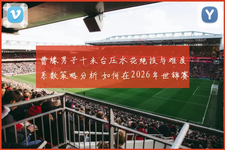 曹缘男子十米台压水花绝技与难度系数策略分析 如何在2026年世锦赛打破年龄与竞争双围局